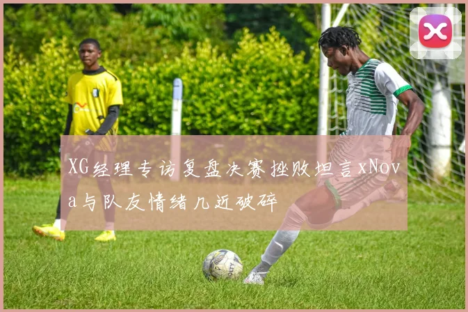 XG经理专访复盘决赛挫败坦言xNova与队友情绪几近破碎