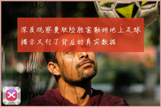 深度观察曼联险胜富勒姆地上足球揭示又行了背后的真实数据