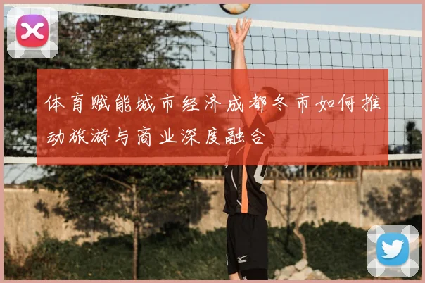 体育赋能城市经济成都冬市如何推动旅游与商业深度融合