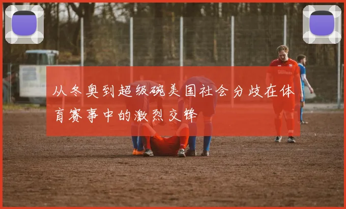 从冬奥到超级碗美国社会分歧在体育赛事中的激烈交锋
