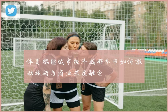 体育赋能城市经济成都冬市如何推动旅游与商业深度融合