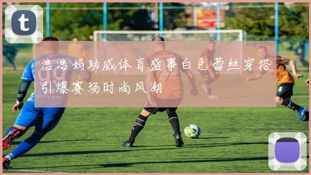 浩浩妈助威体育盛事白色蕾丝穿搭引爆赛场时尚风潮
